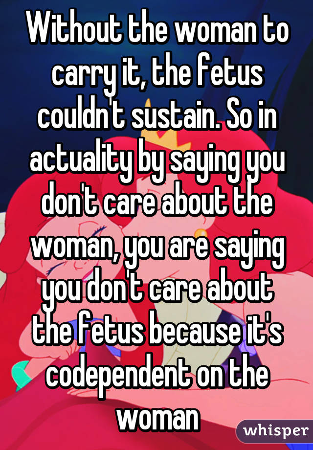 Without the woman to carry it, the fetus couldn't sustain. So in actuality by saying you don't care about the woman, you are saying you don't care about the fetus because it's codependent on the woman