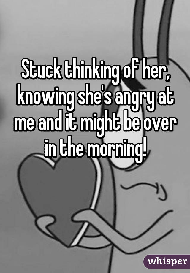 Stuck thinking of her, knowing she's angry at me and it might be over in the morning!

