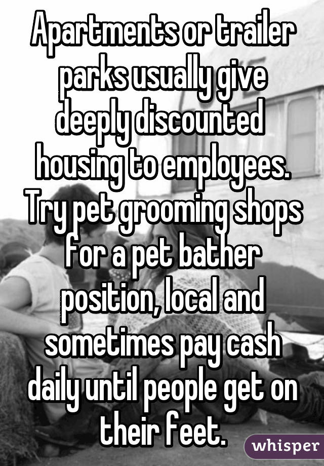 Apartments or trailer parks usually give deeply discounted  housing to employees. Try pet grooming shops for a pet bather position, local and sometimes pay cash daily until people get on their feet.