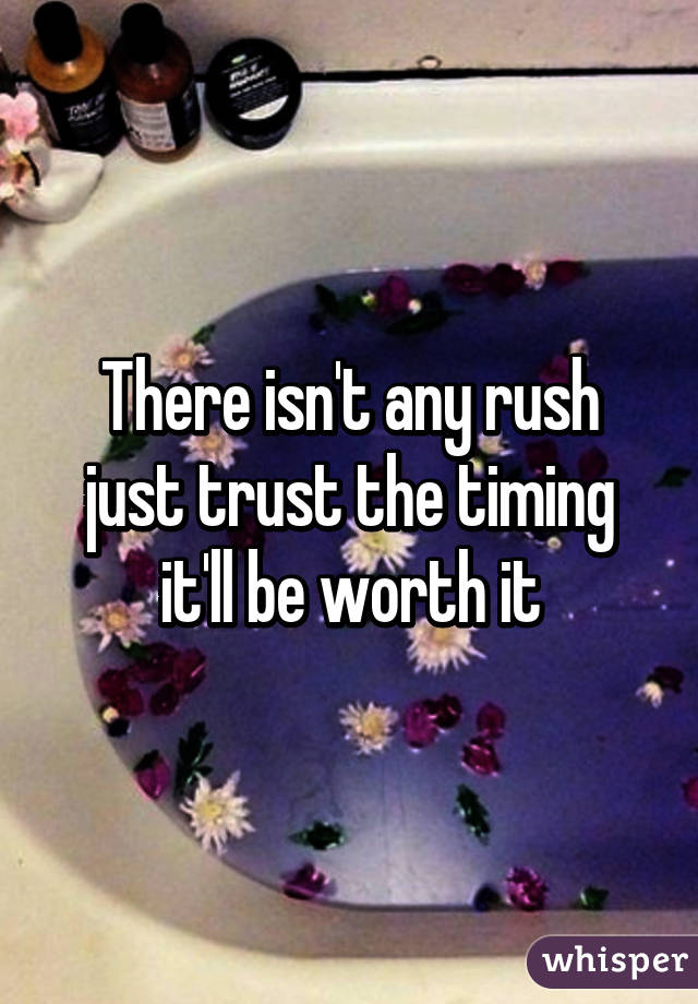 There isn't any rush just trust the timing it'll be worth it