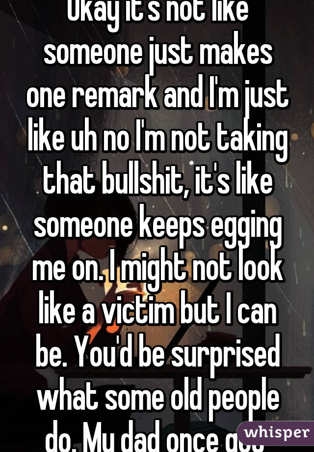 Okay it's not like someone just makes one remark and I'm just like uh no I'm not taking that bullshit, it's like someone keeps egging me on. I might not look like a victim but I can be. You'd be surprised what some old people do. My dad once got 