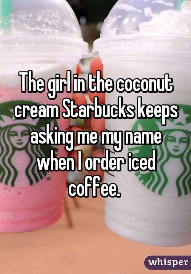 The girl in the coconut cream Starbucks keeps asking me my name when I order iced coffee. 