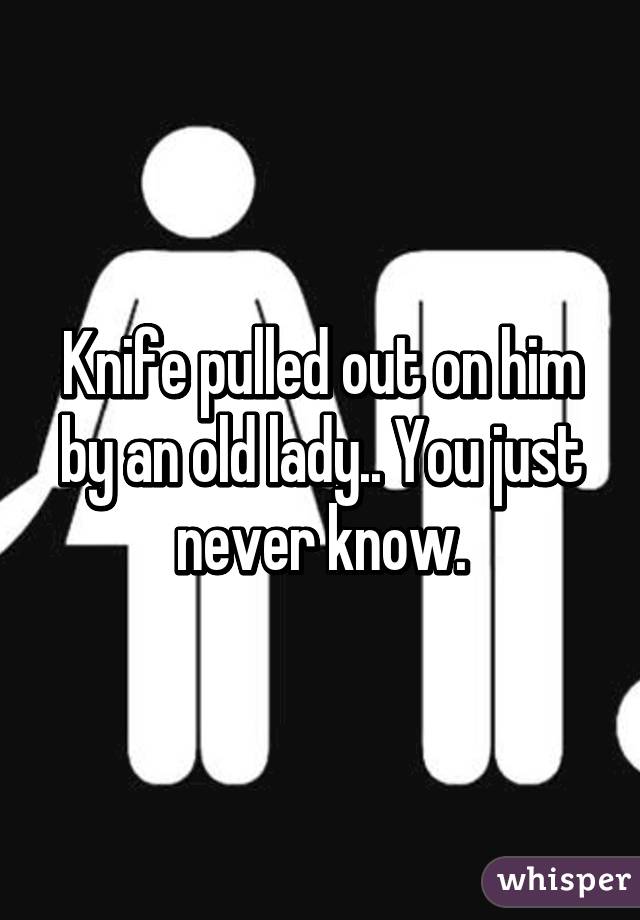 Knife pulled out on him by an old lady.. You just never know.