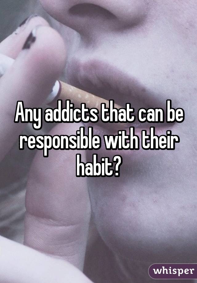 Any addicts that can be responsible with their habit?