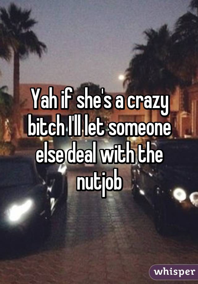 Yah if she's a crazy bitch I'll let someone else deal with the nutjob