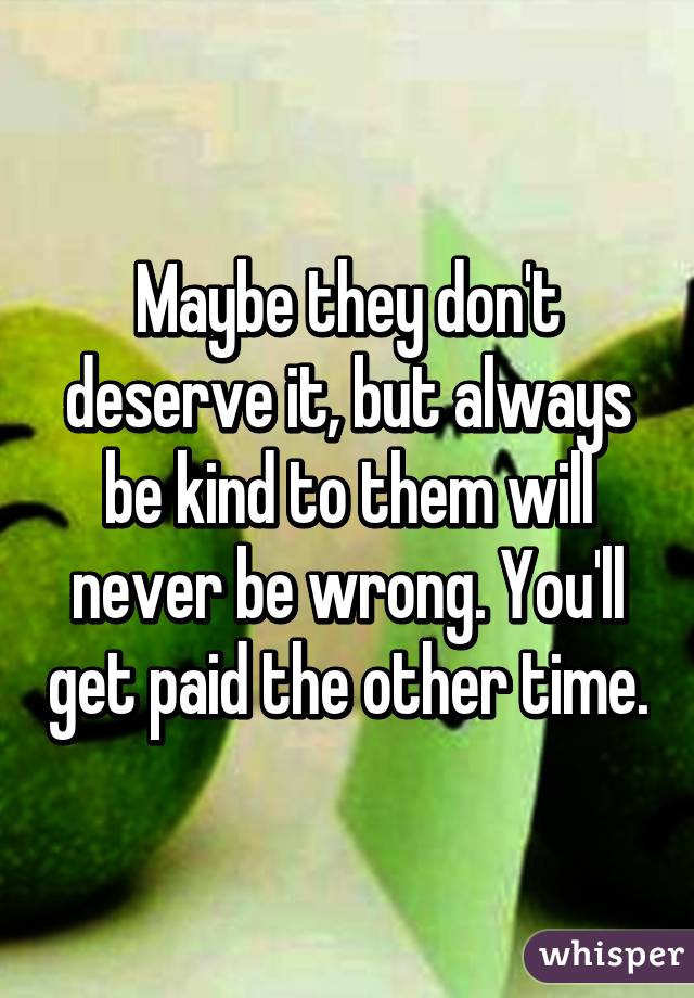 Maybe they don't deserve it, but always be kind to them will never be wrong. You'll get paid the other time.