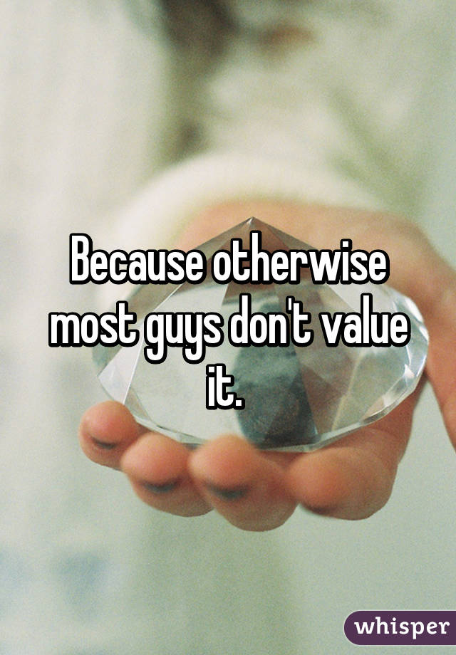 Because otherwise most guys don't value it. 