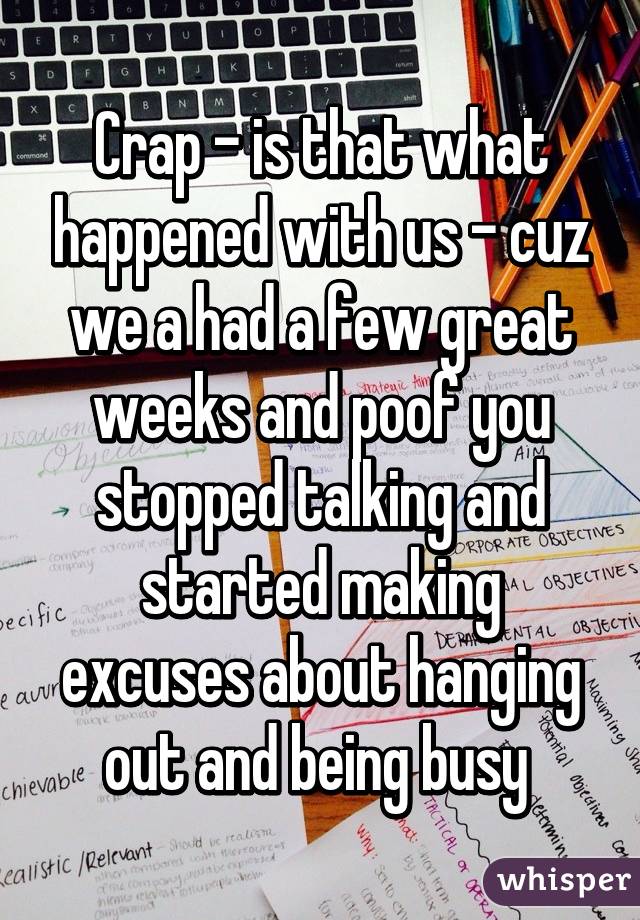 Crap - is that what happened with us - cuz we a had a few great weeks and poof you stopped talking and started making excuses about hanging out and being busy 