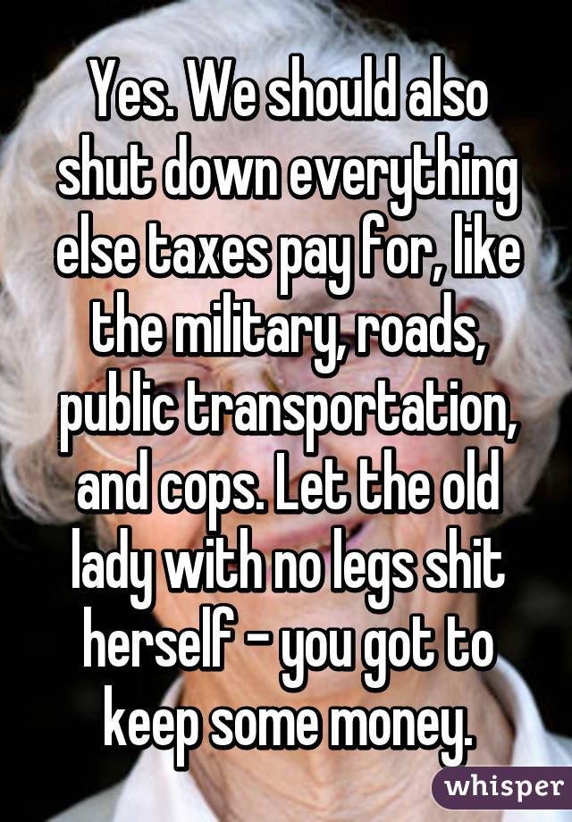 Yes. We should also shut down everything else taxes pay for, like the military, roads, public transportation, and cops. Let the old lady with no legs shit herself - you got to keep some money.