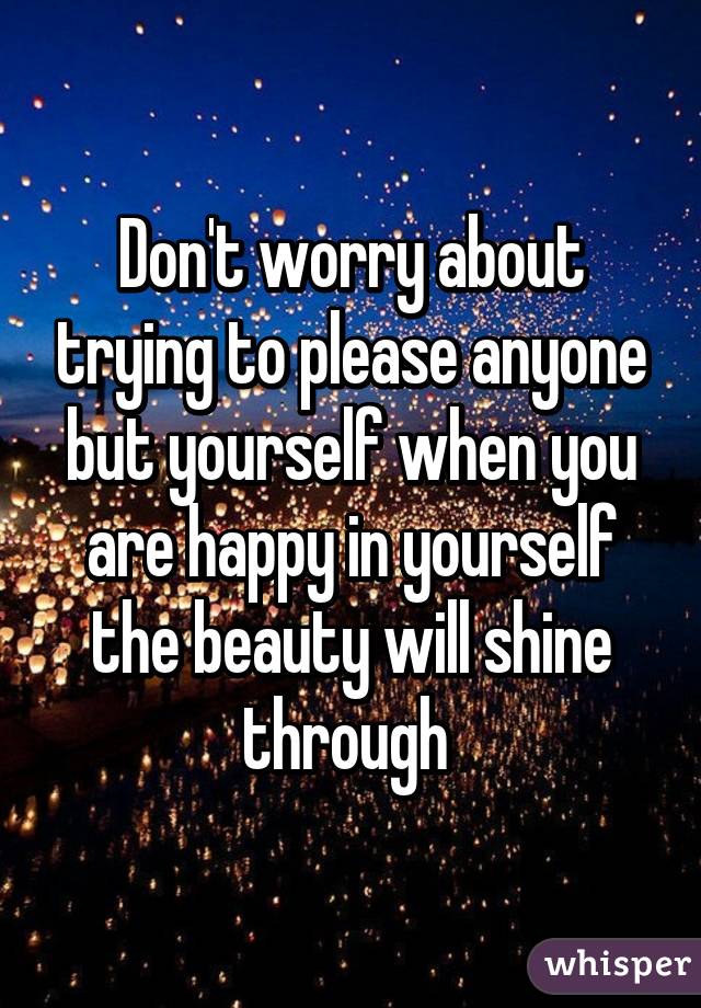 Don't worry about trying to please anyone but yourself when you are happy in yourself the beauty will shine through 