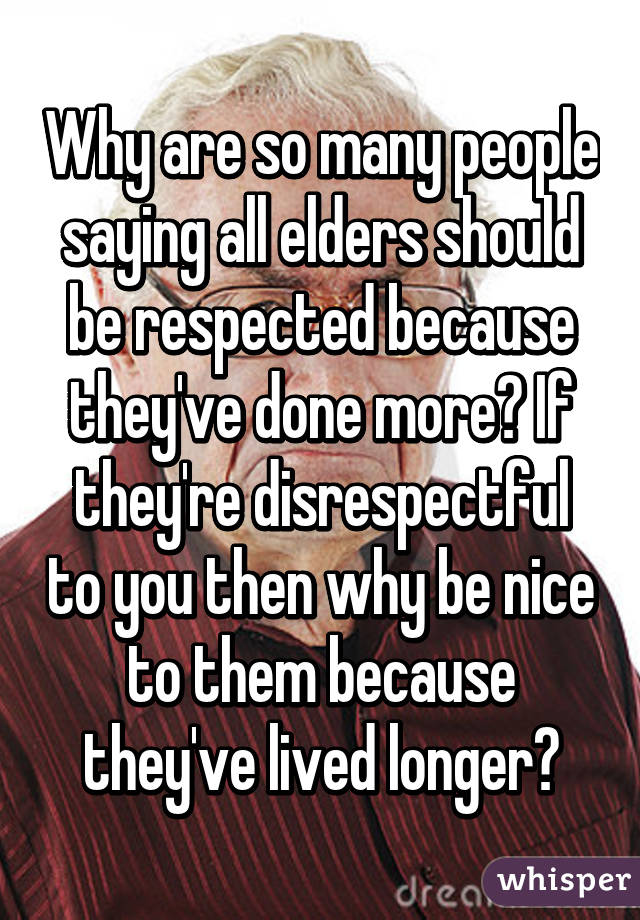 Why are so many people saying all elders should be respected because they've done more? If they're disrespectful to you then why be nice to them because they've lived longer?