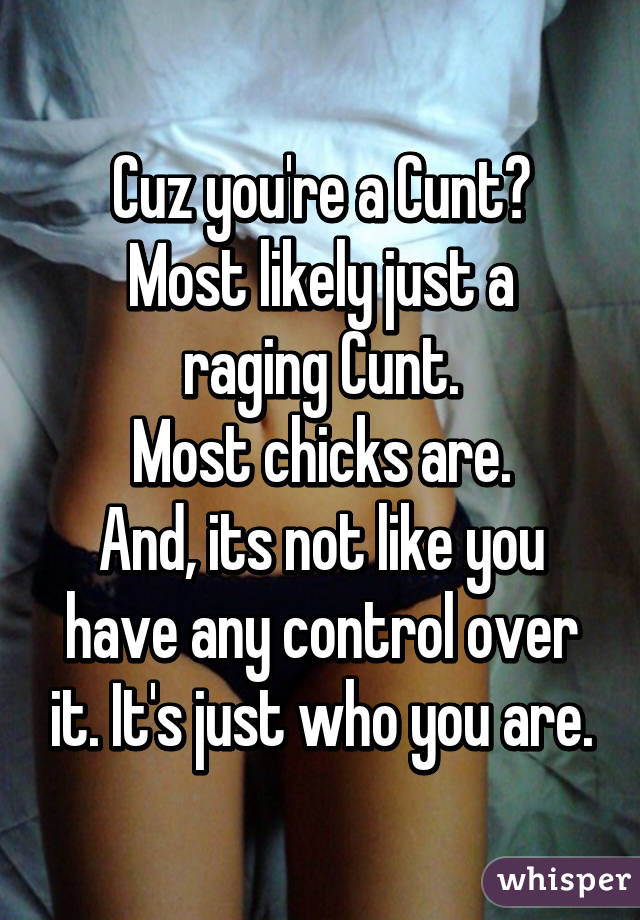 Cuz you're a Cunt?
Most likely just a raging Cunt.
Most chicks are.
And, its not like you have any control over it. It's just who you are.