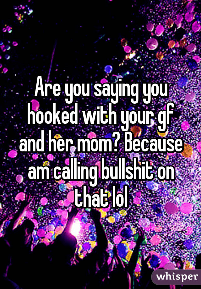 Are you saying you hooked with your gf and her mom? Because am calling bullshit on that lol
