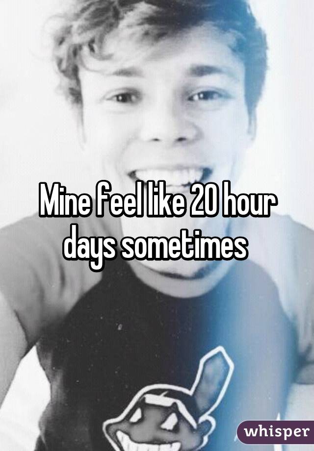 Mine feel like 20 hour days sometimes 