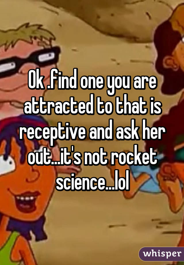 Ok .find one you are attracted to that is receptive and ask her out...it's not rocket science...lol