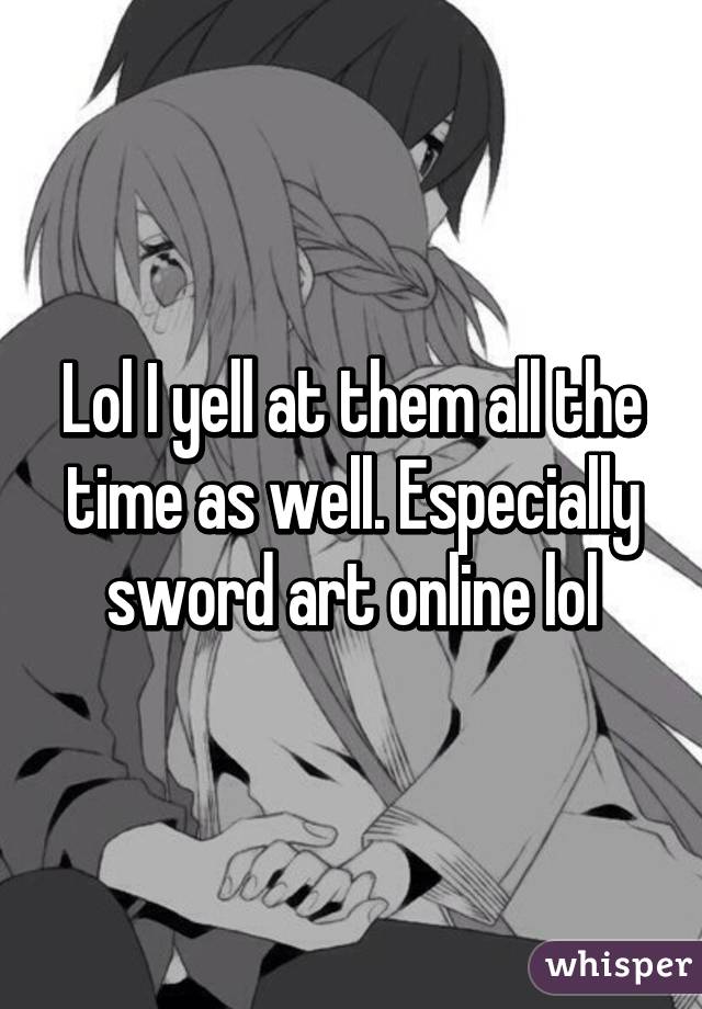 Lol I yell at them all the time as well. Especially sword art online lol