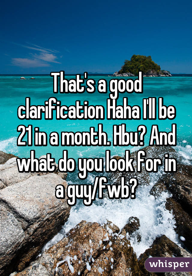 That's a good clarification Haha I'll be 21 in a month. Hbu? And what do you look for in a guy/fwb?