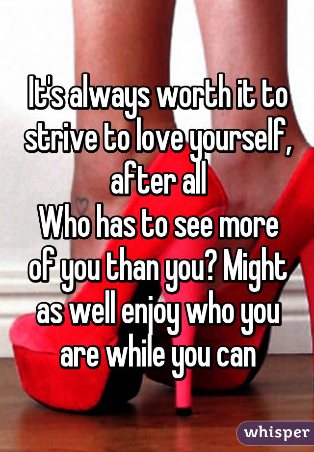 It's always worth it to strive to love yourself, after all
Who has to see more of you than you? Might as well enjoy who you are while you can