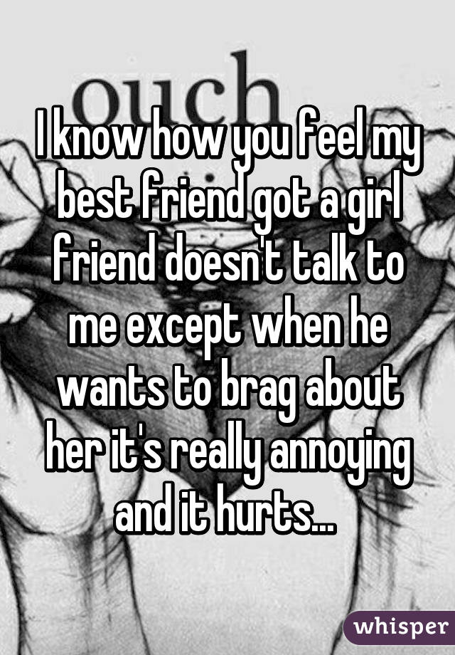 I know how you feel my best friend got a girl friend doesn't talk to me except when he wants to brag about her it's really annoying and it hurts... 