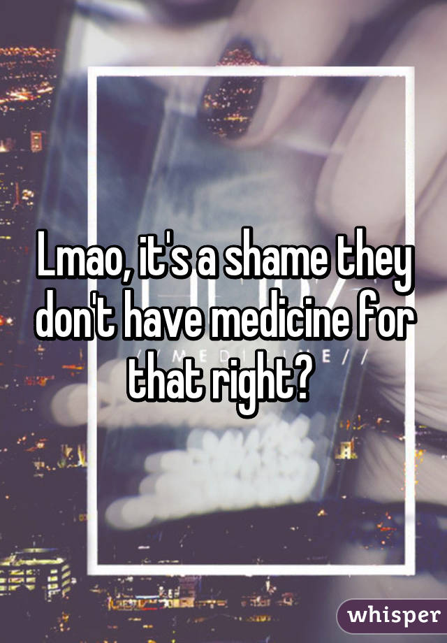 Lmao, it's a shame they don't have medicine for that right? 