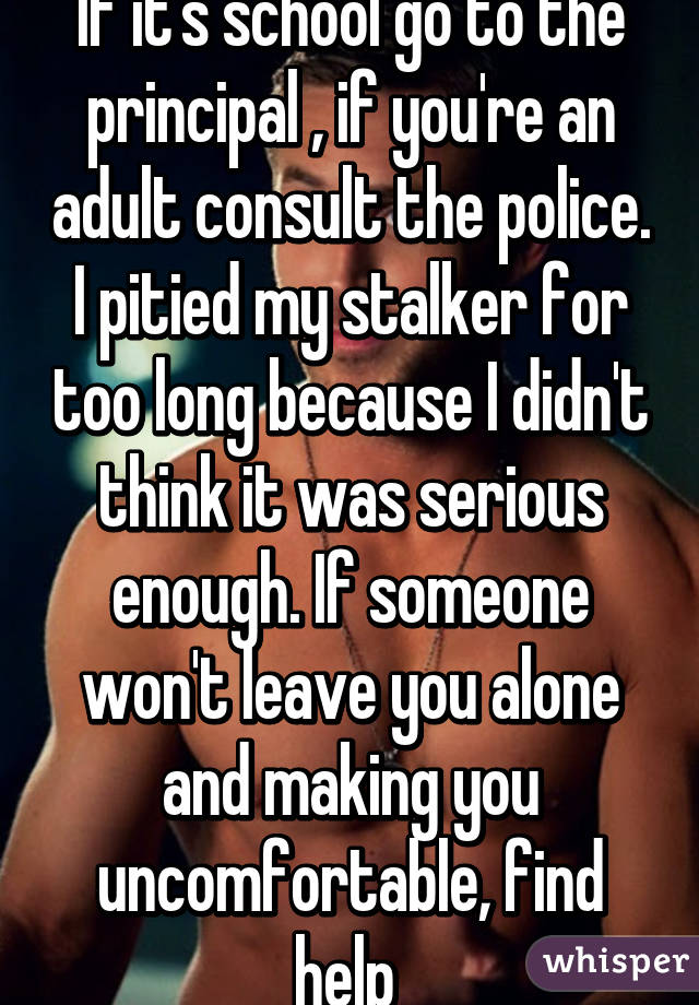 If it's school go to the principal , if you're an adult consult the police. I pitied my stalker for too long because I didn't think it was serious enough. If someone won't leave you alone and making you uncomfortable, find help 