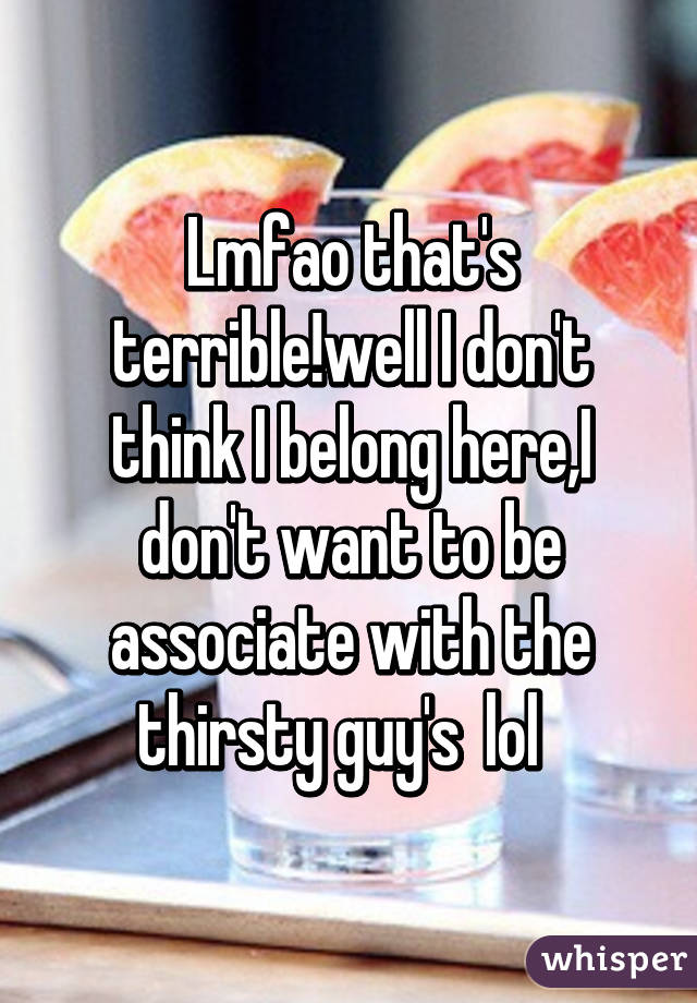 Lmfao that's terrible!well I don't think I belong here,I don't want to be associate with the thirsty guy's  lol  