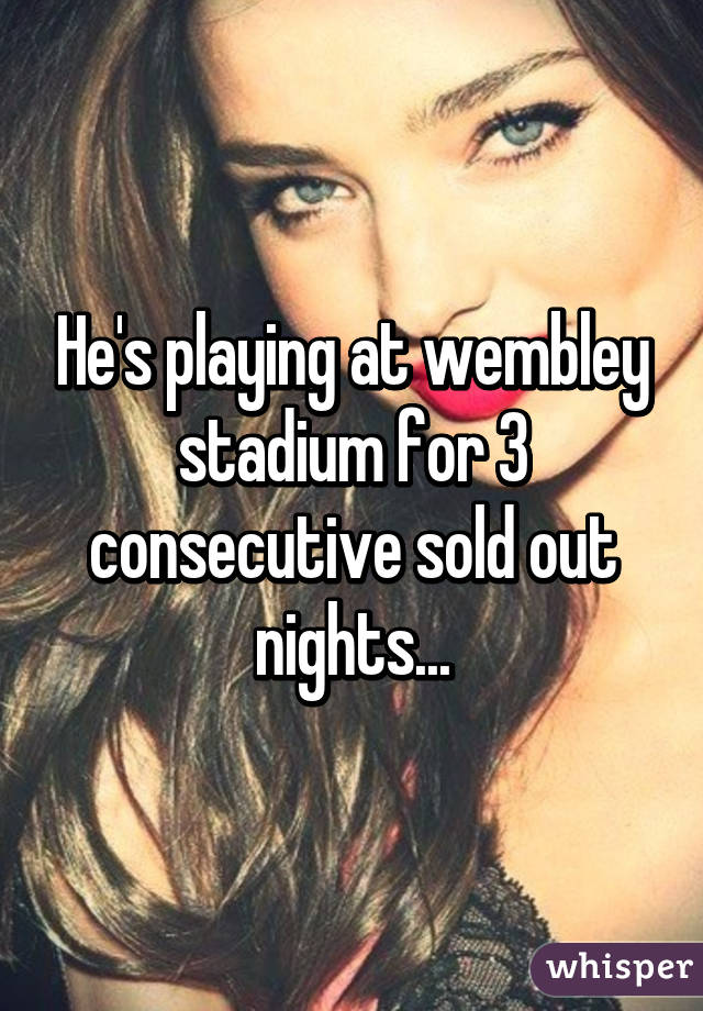 He's playing at wembley stadium for 3 consecutive sold out nights...