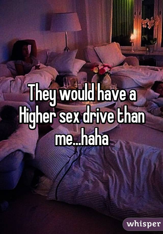 They would have a Higher sex drive than me...haha