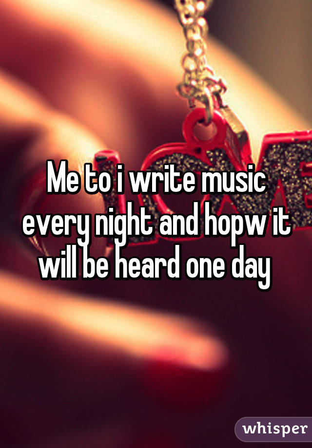 Me to i write music every night and hopw it will be heard one day 