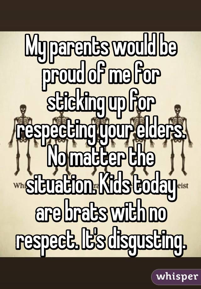 My parents would be proud of me for sticking up for respecting your elders. No matter the situation. Kids today are brats with no respect. It's disgusting.