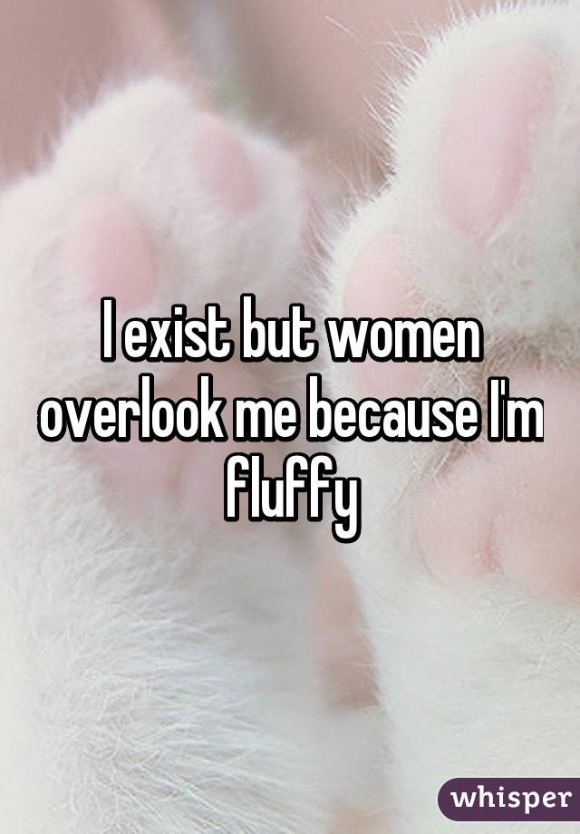 I exist but women overlook me because I'm fluffy