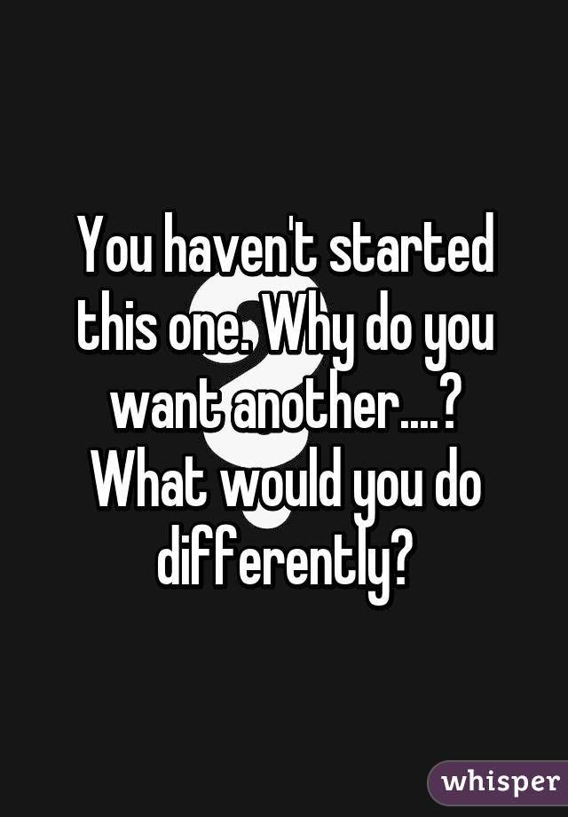 You haven't started this one. Why do you want another....?
What would you do differently?