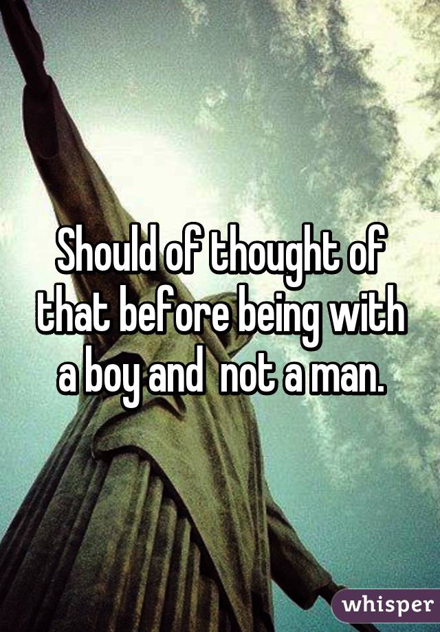 Should of thought of that before being with a boy and  not a man.
