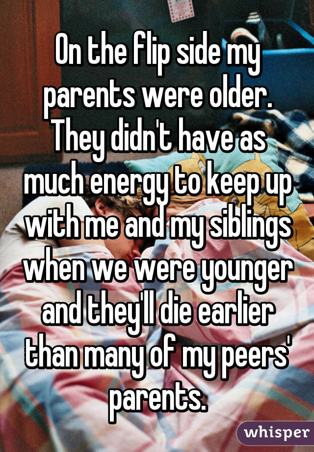 On the flip side my parents were older. They didn't have as much energy to keep up with me and my siblings when we were younger and they'll die earlier than many of my peers' parents.