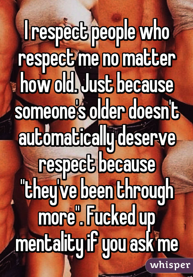 I respect people who respect me no matter how old. Just because someone's older doesn't automatically deserve respect because "they've been through more". Fucked up mentality if you ask me