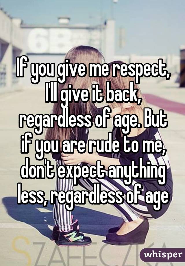 If you give me respect, I'll give it back, regardless of age. But if you are rude to me, don't expect anything less, regardless of age