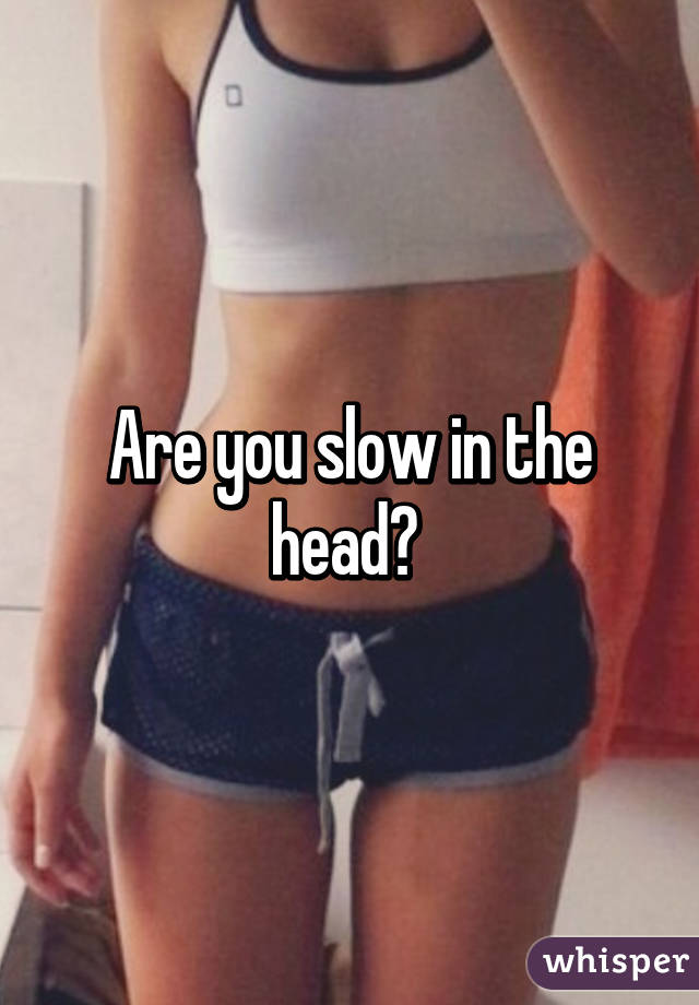 Are you slow in the head? 
