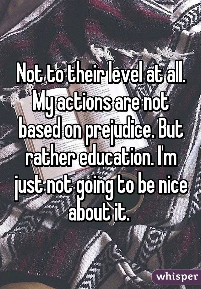 Not to their level at all. My actions are not based on prejudice. But rather education. I'm just not going to be nice about it. 