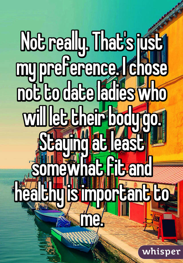Not really. That's just my preference. I chose not to date ladies who will let their body go. Staying at least somewhat fit and healthy is important to me.