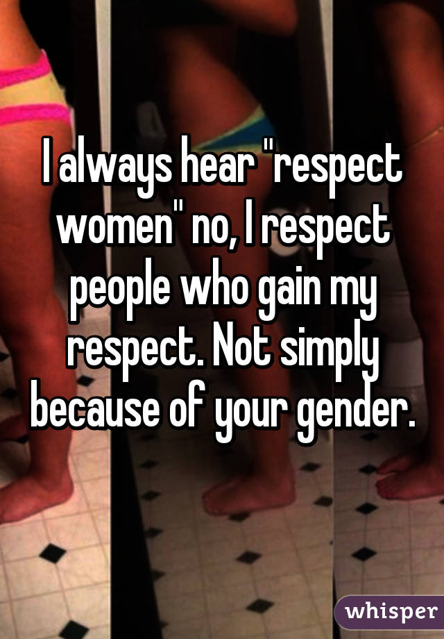 I always hear "respect women" no, I respect people who gain my respect. Not simply because of your gender. 