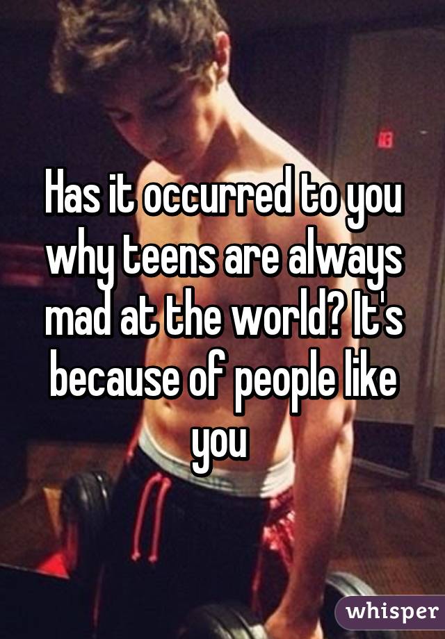 Has it occurred to you why teens are always mad at the world? It's because of people like you 