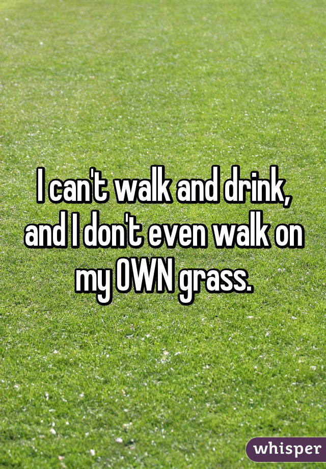 I can't walk and drink, and I don't even walk on my OWN grass.