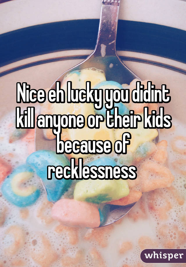Nice eh lucky you didint kill anyone or their kids because of recklessness 