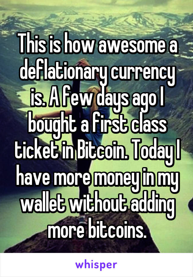 This is how awesome a deflationary currency is. A few days ago I bought a first class ticket in Bitcoin. Today I have more money in my wallet without adding more bitcoins.