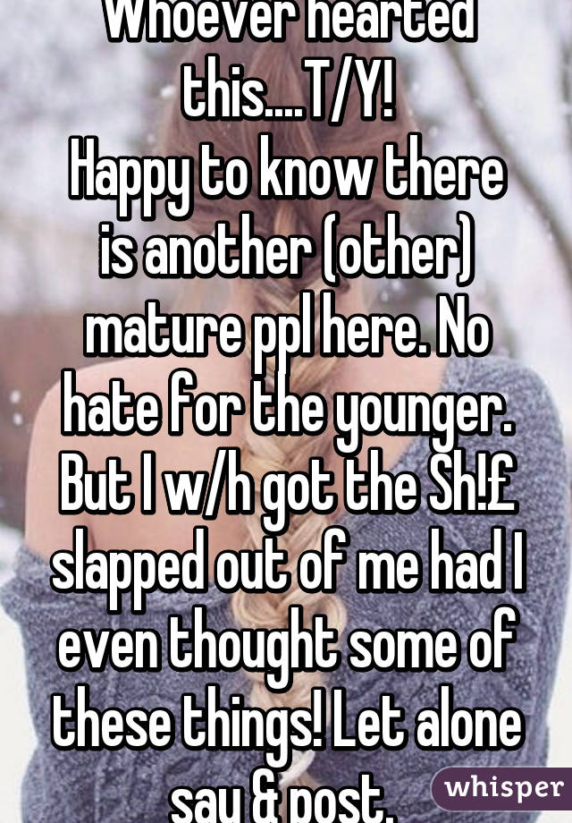 Whoever hearted this....T/Y!
Happy to know there is another (other) mature ppl here. No hate for the younger. But I w/h got the Sh!£ slapped out of me had I even thought some of these things! Let alone say & post. 