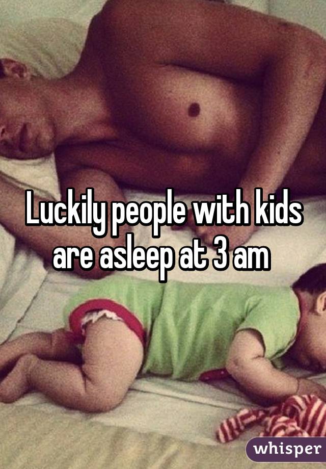 Luckily people with kids are asleep at 3 am 
