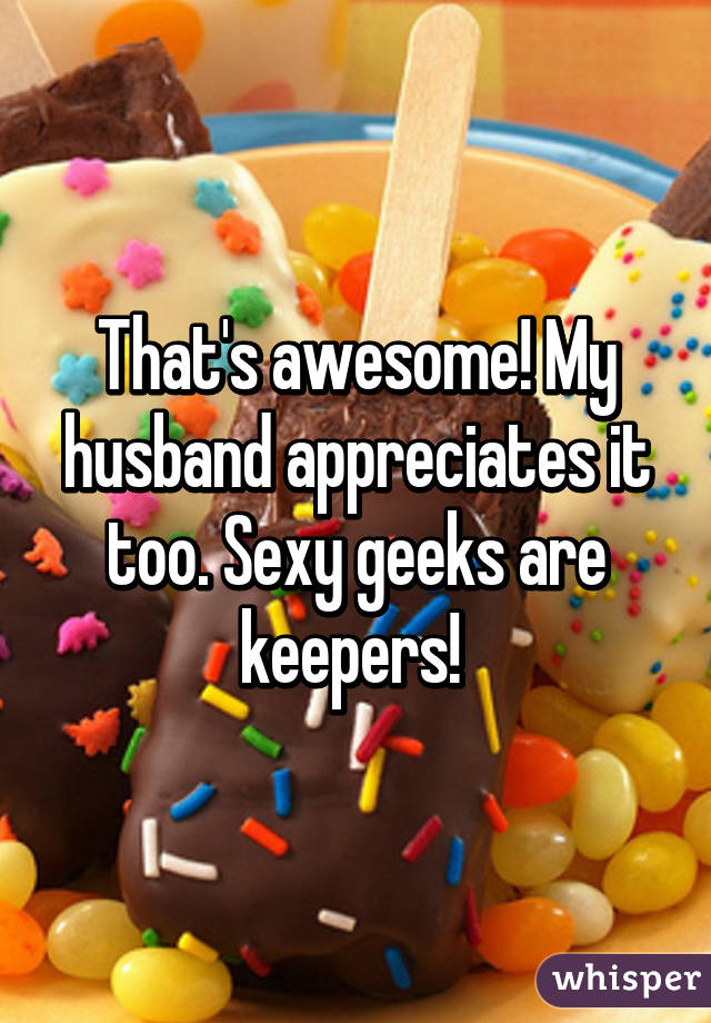 That's awesome! My husband appreciates it too. Sexy geeks are keepers! 