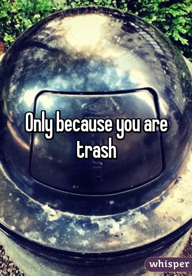 Only because you are trash