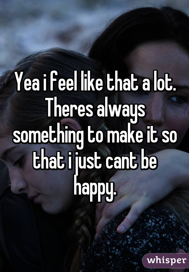 Yea i feel like that a lot. Theres always something to make it so that i just cant be happy.