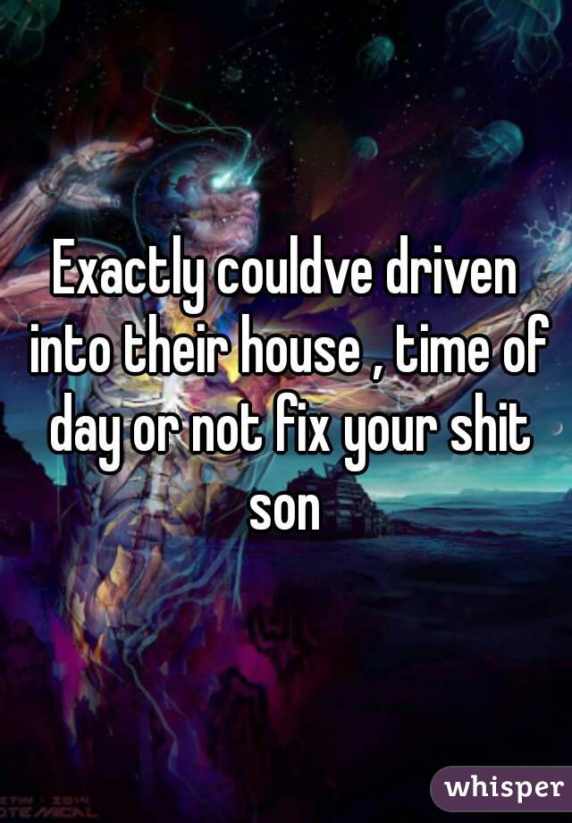 Exactly couldve driven into their house , time of day or not fix your shit son 
